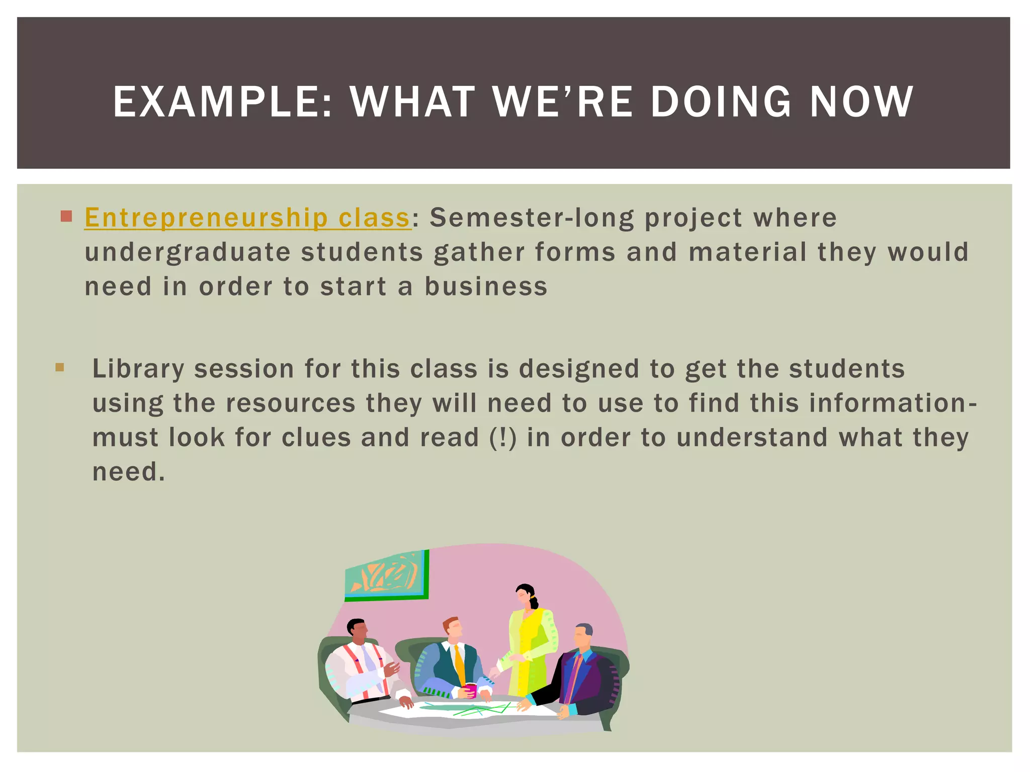 EXAMPLE: WHAT WE’RE DOING NOW

 Entrepreneurship class : Semester-long project where
  undergraduate students gather forms and material they would
  need in order to start a business

 Library session for this class is designed to get the students
  using the resources they will need to use to find this information -
  must look for clues and read (!) in order to understand what they
  need.
 