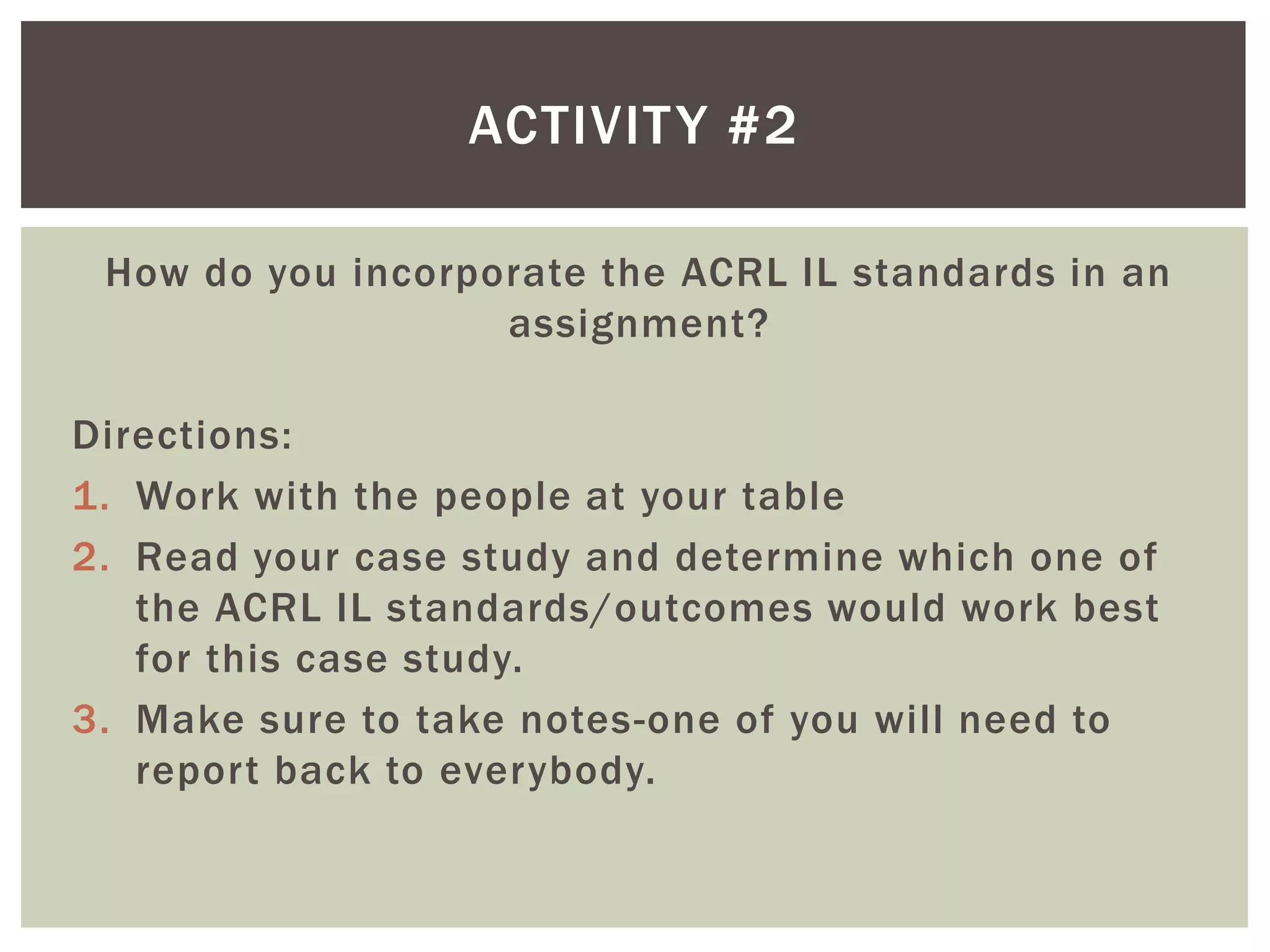 ACTIVIT Y #2

 How do you incorporate the ACRL IL standards in an
                   assignment?

Directions:
1. Work with the people at your table
2. Read your case study and determine which one of
   the ACRL IL standards/outcomes would work best
   for this case study.
3. Make sure to take notes-one of you will need to
   report back to everybody.
 