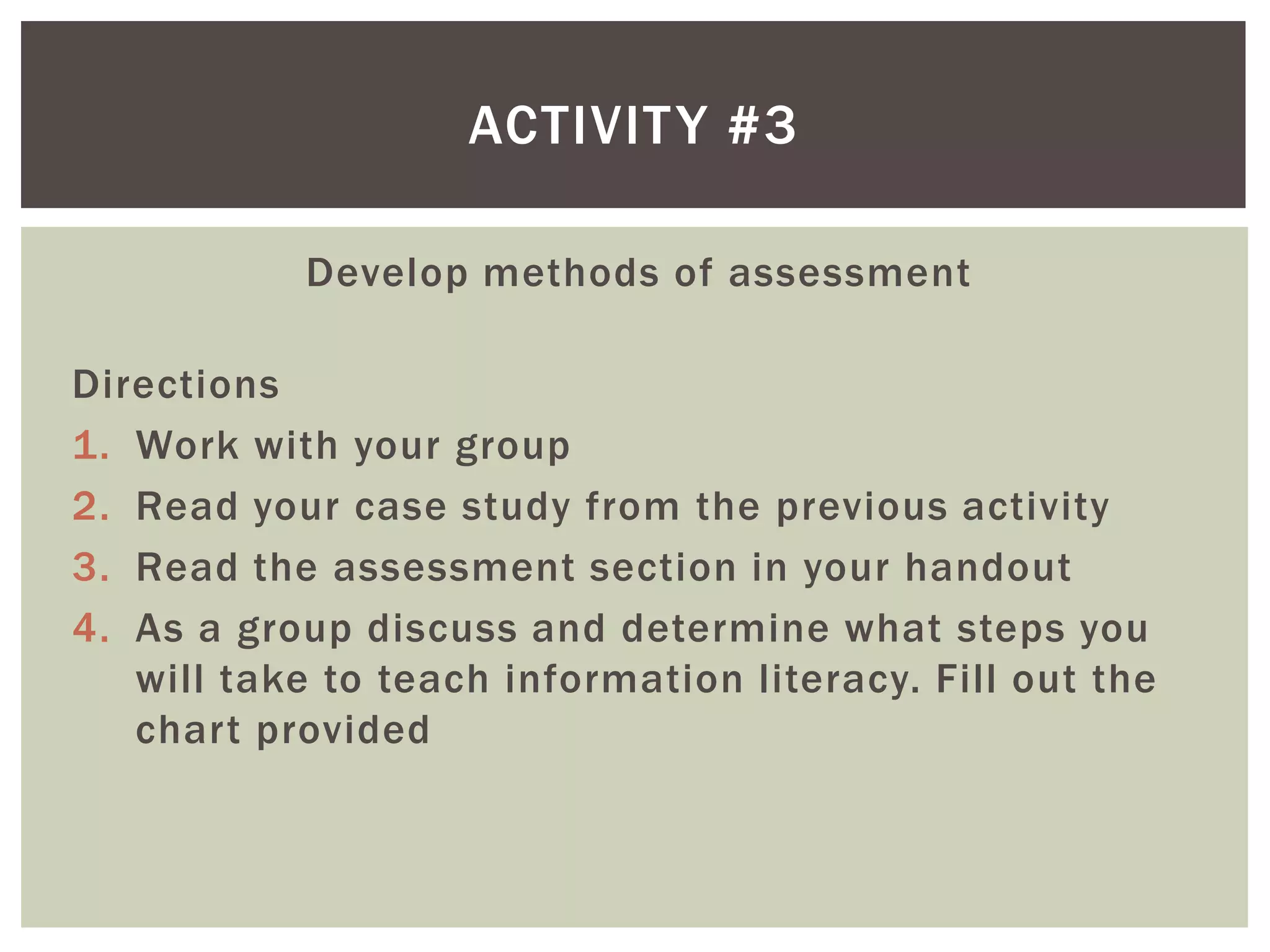 ACTIVIT Y #3

            Develop methods of assessment

Directions
1. Work with your group
2. Read your case study from the previous activity
3. Read the assessment section in your handout
4. As a group discuss and determine what steps you
   will take to teach information literacy. Fill out the
   chart provided
 