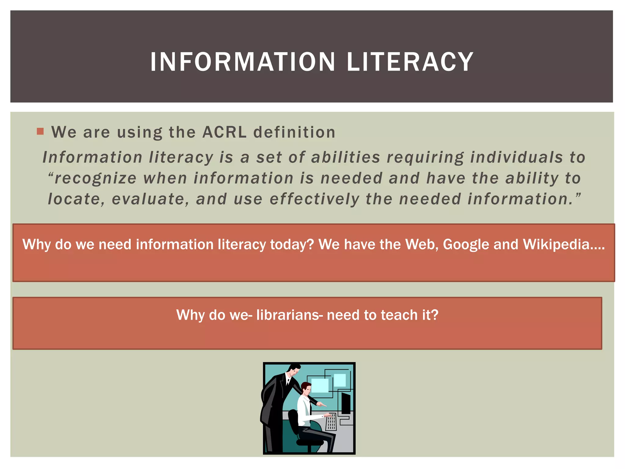 INFORMATION LITERACY

  We are using the ACRL definition
  Information literacy is a set of abilities requiring individuals to
   “recognize when information is needed and have the ability to
   locate, evaluate, and use effectively the needed information.”

Why do we need information literacy today? We have the Web, Google and Wikipedia….



                     Why do we- librarians- need to teach it?
 