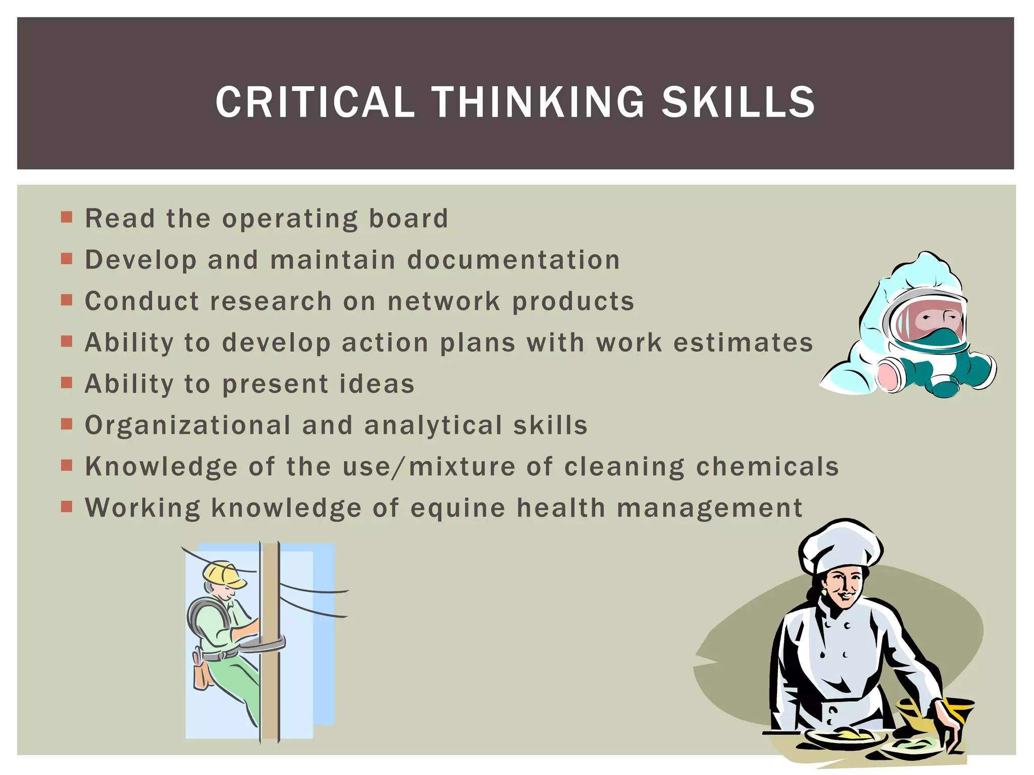 CRITICAL THINKING SKILLS

   Read the operating board
   Develop and maintain documentation
   Conduct research on network products
   Ability to develop action plans with work estimates
   Ability to present ideas
   Organizational and analytical skills
   Knowledge of the use/mixture of cleaning chemicals
   Working knowledge of equine health management
 