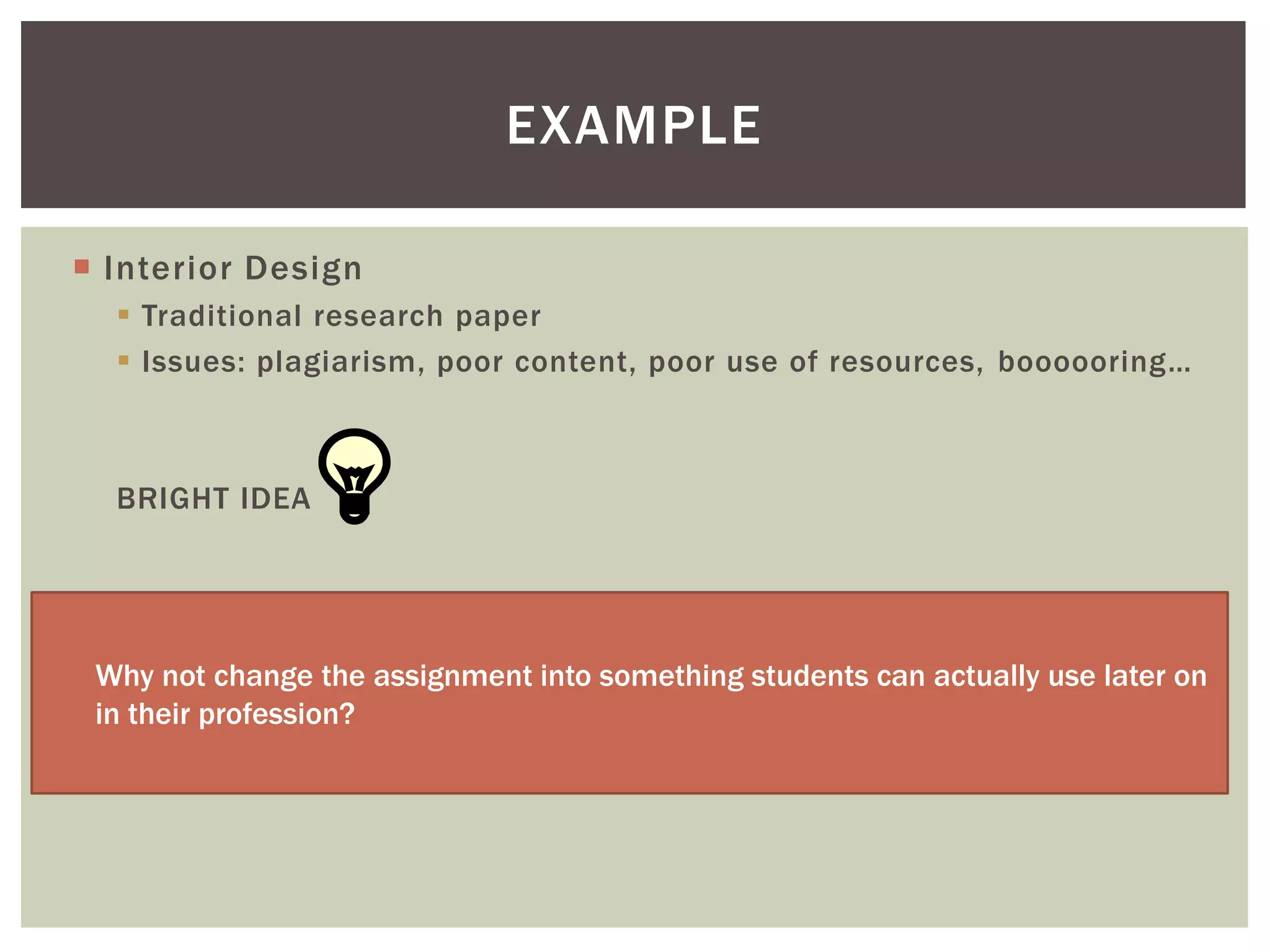 EXAMPLE

 Interior Design
   Traditional research paper
   Issues: plagiarism, poor content, poor use of resources, boooooring…



  BRIGHT IDEA




 Why not change the assignment into something students can actually use later on
 in their profession?
 