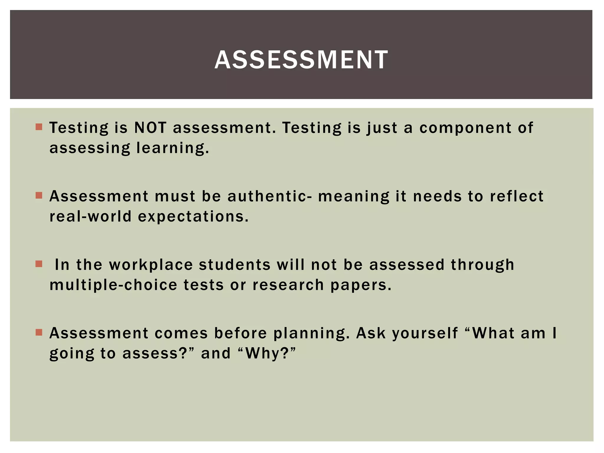 ASSESSMENT

 Testing is NOT assessment. Testing is just a component of
  assessing learning.

 Assessment must be authentic - meaning it needs to reflect
  real-world expectations.

 In the workplace students will not be assessed through
  multiple-choice tests or research papers.

 Assessment comes before planning. Ask yourself “What am I
  going to assess?” and “Why?”
 