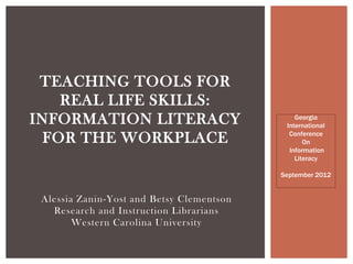 TEACHING TOOLS FOR
    REAL LIFE SKILLS:
INFORMATION LITERACY                           Georgia
                                            International
                                             Conference
  FOR THE WORKPLACE                               On
                                             Information
                                               Literacy

                                           September 2012


 Alessia Zanin-Yost and Betsy Clementson
   Research and Instruction Librarians
        Western Carolina University
 
