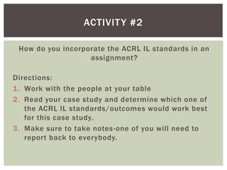 ACTIVIT Y #2

 How do you incorporate the ACRL IL standards in an
                   assignment?

Directions:
1. Work with the people at your table
2. Read your case study and determine which one of
   the ACRL IL standards/outcomes would work best
   for this case study.
3. Make sure to take notes-one of you will need to
   report back to everybody.
 