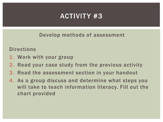 ACTIVIT Y #3

            Develop methods of assessment

Directions
1. Work with your group
2. Read your case study from the previous activity
3. Read the assessment section in your handout
4. As a group discuss and determine what steps you
   will take to teach information literacy. Fill out the
   chart provided
 