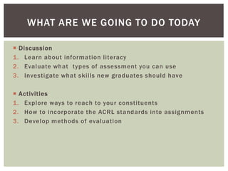 WHAT ARE WE GOING TO DO TODAY

 Discussion
1. Learn about information literacy
2. Evaluate what types of assessment you can use
3. Investigate what skills new graduates should have

 Activities
1. Explore ways to reach to your constituents
2. How to incorporate the ACRL standards into assignments
3. Develop methods of evaluation
 