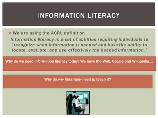 INFORMATION LITERACY

  We are using the ACRL definition
  Information literacy is a set of abilities requiring individuals to
   “recognize when information is needed and have the ability to
   locate, evaluate, and use effectively the needed information.”

Why do we need information literacy today? We have the Web, Google and Wikipedia….



                     Why do we- librarians- need to teach it?
 