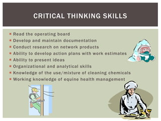 CRITICAL THINKING SKILLS

   Read the operating board
   Develop and maintain documentation
   Conduct research on network products
   Ability to develop action plans with work estimates
   Ability to present ideas
   Organizational and analytical skills
   Knowledge of the use/mixture of cleaning chemicals
   Working knowledge of equine health management
 