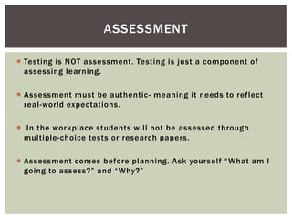 ASSESSMENT

 Testing is NOT assessment. Testing is just a component of
  assessing learning.

 Assessment must be authentic - meaning it needs to reflect
  real-world expectations.

 In the workplace students will not be assessed through
  multiple-choice tests or research papers.

 Assessment comes before planning. Ask yourself “What am I
  going to assess?” and “Why?”
 