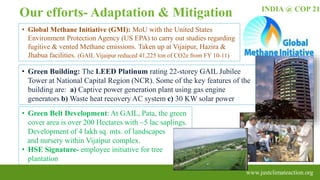 • Green Belt Development: At GAIL, Pata, the green
cover area is over 200 Hectares with ~5 lac saplings.
Development of 4 lakh sq. mts. of landscapes
and nursery within Vijaipur complex.
• HSE Signature- employee initiative for tree
plantation
INDIA @ COP 21
www.justclimateaction.org
• Global Methane Initiative (GMI): MoU with the United States
Environment Protection Agency (US EPA) to carry out studies regarding
fugitive & vented Methane emissions. Taken up at Vijaipur, Hazira &
Jhabua facilities. (GAIL Vijaipur reduced 41,225 ton of CO2e from FY 10-11)
• Green Building: The LEED Platinum rating 22-storey GAIL Jubilee
Tower at National Capital Region (NCR). Some of the key features of the
building are: a) Captive power generation plant using gas engine
generators b) Waste heat recovery AC system c) 30 KW solar power
Our efforts- Adaptation & Mitigation
 