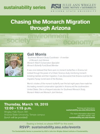 Chasing the Monarch Migration
through Arizona
Thursday, March 19, 2015
12:00 - 1:15 p.m.
Wrigley Hall, Room 481
Arizona State University, Tempe campus
(lunch will be provided)
sustainability series
The Sustainability Series is presented by ASU’s Julie Ann Wrigley Global Institute of Sustainability.
Seating is limited, so please RSVP for this event.
RSVP: sustainability.asu.edu/events
Parking and directions:
sustainability.asu.edu/directions
For more information about this
and other events, visit:
sustainability.asu.edu/events
Gail Morris
Southwest Monarch Study Coordinator - A member
of Monarch Joint Venture
Monarch Watch Conservation Specialist
Monarch Butterfly Fund Board Member
It was once believed that there were no monarch butterflies in Arizona, but
instead through the power of a Citizen Science study monitoring monarch
breeding habitats and their migration, it was discovered that Arizona could be the
migration flyway funnel west of the Rockies.
Morris’s studies of the monarch butterfly over the last eight years have made her
the leading monarch conservation specialist in Arizona and the southwestern
United States. She is a frequent educator for Southwest Monarch Study,
Monarch Watch and Monarch Joint Venture.
 