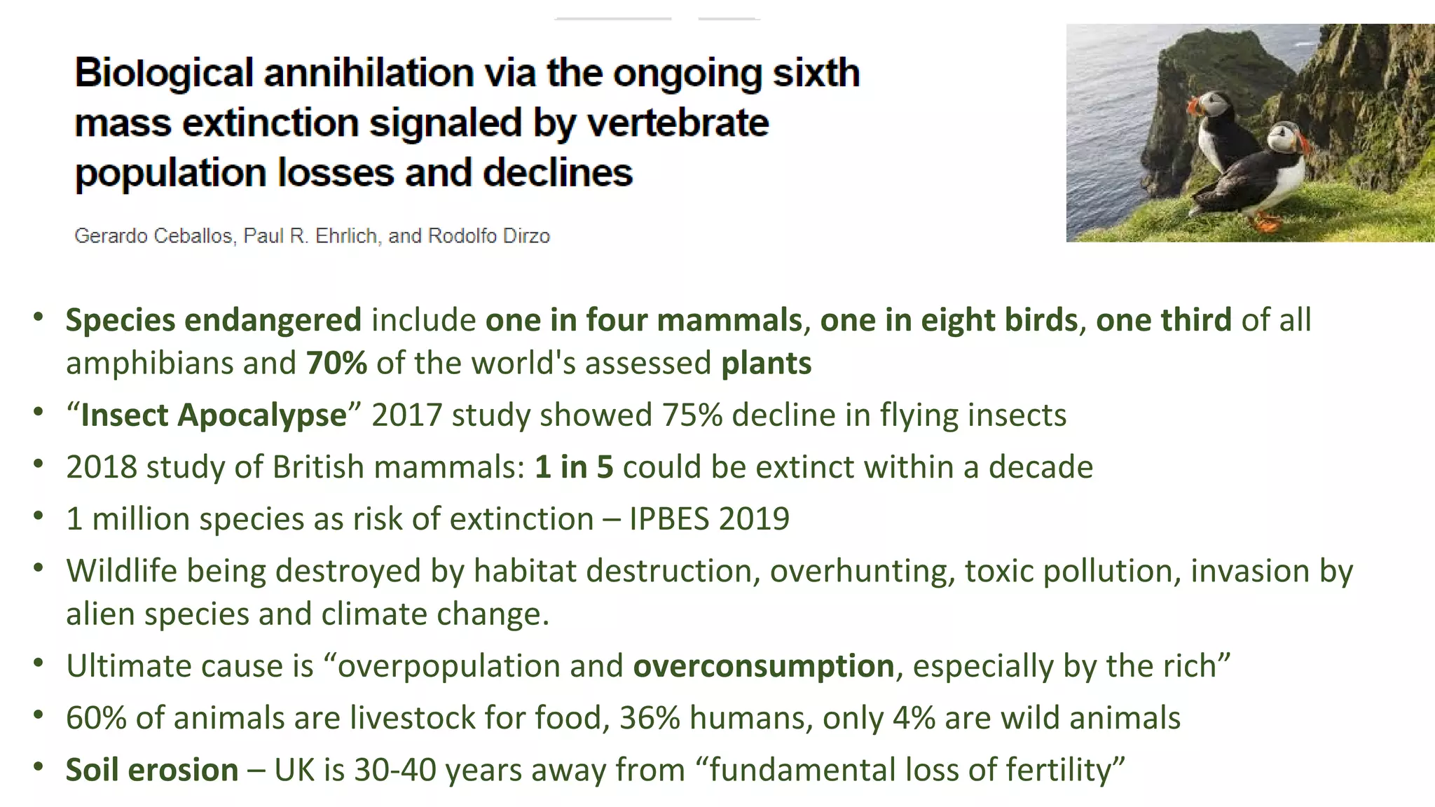 • Species endangered include one in four mammals, one in eight birds, one third of all 
amphibians and 70% of the world's assessed plants 
• “Insect Apocalypse” 2017 study showed 75% decline in flying insects 
• 2018 study of British mammals: 1 in 5 could be extinct within a decade
• 1 million species as risk of extinction – IPBES 2019
• Wildlife being destroyed by habitat destruction, overhunting, toxic pollution, invasion by 
alien species and climate change.
• Ultimate cause is “overpopulation and overconsumption, especially by the rich”
• 60% of animals are livestock for food, 36% humans, only 4% are wild animals
• Soil erosion – UK is 30-40 years away from “fundamental loss of fertility”
 