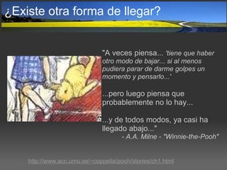 ¿Existe otra forma de llegar? "A veces piensa...  'tiene que haber otro modo de bajar... si al menos pudiera parar de darme golpes un momento y pensarlo...' ...pero luego piensa que probablemente no lo hay...  ...y de todos modos, ya casi ha llegado abajo..."   - A.A. Milne - "Winnie-the-Pooh" http://www.acc.umu.se/~coppelia/pooh/stories/ch1.html 