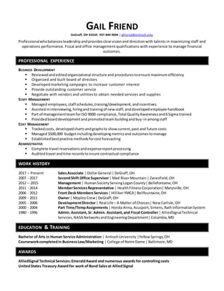 GAIL FRIEND
DeGraff, OH 43318│ 937-844-9694 │ gfriend@antioch.edu
Professionalwhobalancesleadershipandprovidesclearvisionand directionwith talents in maximizing staff and
operations performance. Fiscal and office management qualifications with experience to manage financial
outcomes.
PROFESSIONAL EXPERIENCE
BUSINESS DEVELOPMENT
 Reviewedandeditedorganizational structure and procedurestoensure maximumefficiency
 Organized and built board of directors
 Developed marketing campaigns to increase customer interest
 Provide outstanding customer service
 Negotiate with vendors and utilitiesto obtain needed services and supplies
STAFF MANAGEMENT
 Managed employees,staff schedules,training/development,andincentives.
 Assistedininterviewing,hiringandtrainingof new staff,anddevelopedemployee handbook
 Part of managementteamforISO 9000 compliance,Total QualityAwarenessand6Sigma trained
 Providedboarddevelopmentandpromotedteambuildingandbuy-inamongstaff
COST MANAGEMENT
 Trackedcosts, developedchartsandgraphsto show current,past and future costs
 Managed $500,000 budgetincludingdevelopingmetricsand outcomestomanage
 Establishedbestpractice methodsforcostforecasting
ADMINISTRATIVE
 Complete travel reservationsandexpensereportprocessing
 Auditedtravel andtime recordstoinsure contractual compliance
WORK HISTORY
2017 – Present SalesAssociate │ DollarGeneral │ DeGraff,OH
2007 - 2017 SecondShift Office Supervisor│ Mad RiverMountain │ Zanesfield,OH
2012 – 2015 Management│ HumanSocietyServingLoganCounty│ Bellefontaine,OH
2011 - 2014 MemberServicesRepresentative │ HealthFitnessCorporation│ Marysville,OH
2006 - 2012 Front Desk MembersServices │ HillikerYMCA│ Bellfountaine,OH
2009 - 2011 Owner │ MopleyCrew│ DeGraff,OH
2005 - 2006 DevelopmentDirector│ Real Life – A Matter of Choices│ New Carlisle,OH
2000 - 2004 Part Time/TempAssignments│ Honda Anna,Acusport,Simens,RathInformationSystem
1980 - 1996 Admin.Assistant, Sr. Admin. Assistant,and Fiscal Controller │ AlliedSignalTechnical
Services,NASA NetworksandEngineeringDepartment│ Columbia,MD
EDUCATION & TRAINING
Bachelor of Arts in Human Service Administration │ AntiochUniversity │Yellow Springs,OH
Courseworkcompletedin BusinessLaw/Marketing │ College of Notre Dame │ Baltimore,MD
AWARDS
AlliedSignal Technical Services:Emerald Award and numerous awards for controllingcosts
UnitedStates Treasury Award for work of Bond Salesat AlliedSignal
 