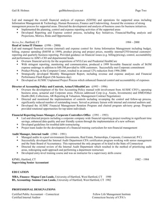 Gail B. Holmes                             gailbholmes@cox.net                                                    Page Two


Led and managed the overall financial analysis of expenses ($205M) and operations for supported areas including
Information Management & Technology, Human Resources, Finance and Underwriting. Assured the existence of strong
management process for supported areas. Directed the development and analysis of business cases for business initiatives.
     Implemented the planning, control and expense reporting activities of the supported areas
     Developed Reporting and Expense control process, including Key Initiatives, Financial/Staffing analysis and
        Projections, Metrics, Risks and Opportunities

AETNA, INC. Hartford, CT                                                                                 1984 – 2000
Head of Aetna IT Finance (1996 – 2000)
Led and managed financial revenue (internal) and expense control for Aetna Information Management including budget,
billing, expense spending ($445M in 1999), product pricing and project prices, monthly internal/CFO/internal customers’
reporting and quarterly business reporting. Provided guidance on financial issues (e.g. billing/pricing), control, accountability
and performance to AIM’s CIO and departmental heads.
     • Oversaw financial activity for the acquisitions of NYLCare and Prudential HealthCare
      With stringent reporting, monitoring and communication, produced a 1999 favorable financial results of $63M
         expense underage in addition to $48.5M provided to AIM customers. Successfully met Corporate commitment
      Product Pricing, in the Computer Center, resulted in an annual 12% reduction from 1996-2000
      Strategically developed Monthly Management Report, including revenue and expense analyses and Financial
         Performance Flash Report (5th business day)
      Developed an AUSHC Unplanned Project Process which enhanced financial control and accountability of expenses

Director of Accounting Policy and Controls, Aetna/USHealthCare (1993 – 1996)
     Oversaw the development of the first Accounting Policy manual with involvement from AUSHC CFO’s, operating
        business areas, actuarial and Corporate areas. Policies addressed Corp (e.g. Assets, Investments) and HMO/Other
        Health (Bill, Collections, AR Reporting & Valuation, Management Contract Negotiation)
     Directed and monitored the implementation of controls including revamping the control and follow-up process,
        significantly reduced number of outstanding issues. Served as primary liaison with internal and external auditors and.
     Developed the AUSHC Financial Management Rotation Program and chaired program advisory group. Program
        provided rotational opportunities for top talent individuals

Financial Reporting Issues Manager, Corporate Controllers Office (1991 – 1993)
     Led and directed projects including a corporate company wide financial reporting project resulting in significant time
       savings, enhanced data quality and user friendly system through the implementation of a new software
     Developed guidelines for troubled debt restructuring
     Project team leader for the development of a financial training curriculum for non-financial management

Audit Manager, Internal Audit (1984 – 1991)
    Managed audits in a pool environment (Investments, Real Estate, Partnerships, Corporate, Commercial, P/C)
    Successfully developed the Internal Audit Department CPA certification program working with senior management
       and the State Board of Accountancy. This represented the only program of its kind in the State of Connecticut
    Directed the external review of the Internal Audit Department which resulted in the method of prioritizing audit
       areas, redesigning audit approach and performing a department restructure
    Developed entry-level training course and was an instructor for a supervisory skills course

KPMG, Hartford, CT                                                                                               1982 – 1984
Supervising Senior Accountant


EDUCATION
MBA, Finance- Magna Cum Laude, University of Hartford, West Hartford, CT 1990
BS, Accounting- Summa Cum Laude, University of Hartford, West Hartford, CT 1982


PROFESSIONAL DESIGNATIONS
Certified Public Accountant – Connecticut                                 Fellow Life Management Institute
Certified Internal Auditor                                                Connecticut Society of CPA’s
 
