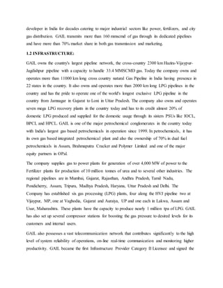developer in India for decades catering to major industrial sectors like power, fertilizers, and city
gas distribution. GAIL transmits more than 160 mmscmd of gas through its dedicated pipelines
and have more than 70% market share in both gas transmission and marketing.
1.2 INFRASTRUCTURE:
GAIL owns the country's largest pipeline network, the cross-country 2300 km Hazira-Vijaypur-
Jagdishpur pipeline with a capacity to handle 33.4 MMSCMD gas. Today the company owns and
operates more than 11000 km long cross country natural Gas Pipeline in India having presence in
22 states in the country. It also owns and operates more than 2000 km long LPG pipelines in the
country and has the pride to operate one of the world's longest exclusive LPG pipeline in the
country from Jamnagar in Gujarat to Loni in Uttar Pradesh. The company also owns and operates
seven mega LPG recovery plants in the country today and has to its credit almost 20% of
domestic LPG produced and supplied for the domestic usage through its sisters PSUs like IOCL,
BPCL and HPCL. GAIL is one of the major petrochemical conglomerates in the country today
with India's largest gas based petrochemicals in operation since 1999. In petrochemicals, it has
its own gas based integrated petrochemical plant and also the ownership of 70% in dual fuel
petrochemicals in Assam, Brahmaputra Cracker and Polymer Limited and one of the major
equity partners in OPal.
The company supplies gas to power plants for generation of over 4,000 MW of power to the
Fertilizer plants for production of 10 million tonnes of urea and to several other industries. The
regional pipelines are in Mumbai, Gujarat, Rajasthan, Andhra Pradesh, Tamil Nadu,
Pondicherry, Assam, Tripura, Madhya Pradesh, Haryana, Uttar Pradesh and Delhi. The
Company has established six gas processing (LPG) plants, four along the HVJ pipeline two at
Vijaypur, MP, one at Vaghodia, Gujarat and Auraiya, UP and one each in Lakwa, Assam and
Usar, Maharashtra. These plants have the capacity to produce nearly 1 million tpa of LPG. GAIL
has also set up several compressor stations for boosting the gas pressure to desired levels for its
customers and internal users.
GAIL also possesses a vast telecommunication network that contributes significantly to the high
level of system reliability of operations, on-line real-time communication and monitoring higher
productivity. GAIL became the first Infrastructure Provider Category II Licensee and signed the
 