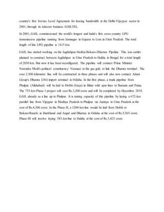 country's first Service Level Agreement for leasing bandwidth in the Delhi-Vijaypur sector in
2001, through its telecom business GAILTEL.
In 2001, GAIL commissioned the world's longest and India's first cross country LPG
transmission pipeline running from Jamnagar in Gujarat to Loni in Uttar Pradesh. The total
length of this LPG pipeline is 1415 km.
GAIL has started working on the Jagdishpur-Haldia/Bokaro-Dhamra Pipeline. This was earlier
planned to construct between Jagdishpur in Uttar Pradesh to Haldia in Bengal for a total length
of 2050 km. But now it has been reconfigured. The pipeline will connect Prime Minister
Narendra Modi's political constituency Varanasi to the gas grid, to link the Dhamra terminal. The
over 2,500-kilometer line will be constructed in three phases and will also now connect Adani
Group's Dhamra LNG import terminal in Odisha. In the first phase, a trunk pipeline from
Phulpur (Allahabad) will be laid to Dobhi (Gaya) in Bihar with spur lines to Barauni and Patna.
The 755-km Phase-1 project will cost Rs.3,200 crore and will be completed by December 2018.
GAIL already as a line up to Phulpur. It is raising capacity of this pipeline by laying a 672-km
parallel line from Vijaypur in Madhya Pradesh to Phulpur via Auriaya in Uttar Pradesh at the
cost of Rs.4,300 crore. In the Phase-II, a 1200-km line would be laid from Dobhi to
Bokaro/Ranchi in Jharkhand and Angul and Dharma in Odisha at the cost of Rs.5,565 crore.
Phase-III will involve laying 583-km line to Haldia at the cost of Rs.3,425 crore.
 
