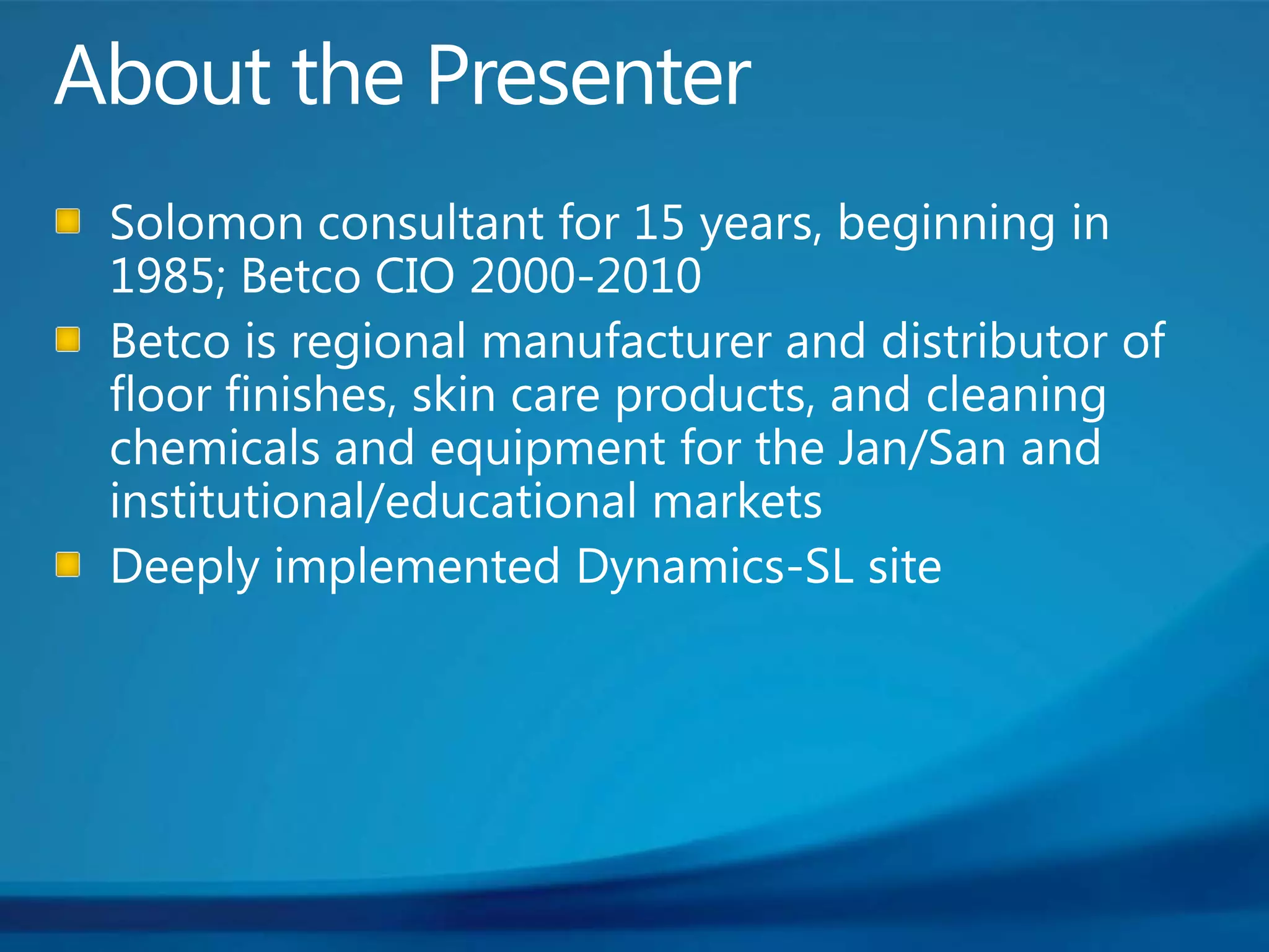 About the PresenterSolomon consultant for 15 years, beginning in 1985; Betco CIO 2000-2010Betco is regional manufacturer and distributor of floor finishes, skin care products, and cleaning chemicals and equipment for the Jan/San and institutional/educational marketsDeeply implemented Dynamics-SL site