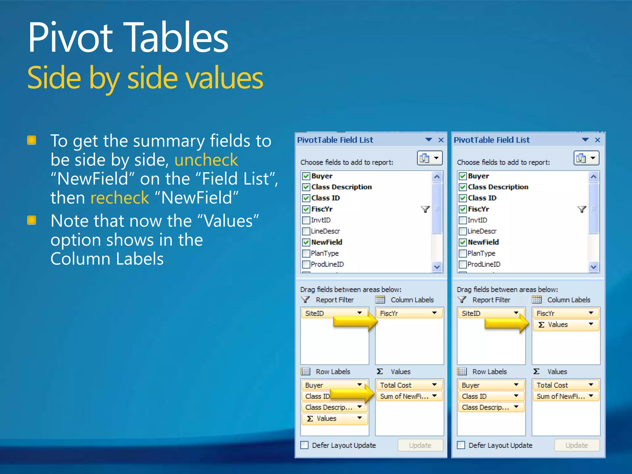 Pivot TablesSide by side valuesTo get the summary fields to be side by side, uncheck “NewField” on the “Field List”, then recheck “NewField”Note that now the “Values” option shows in the Column Labels