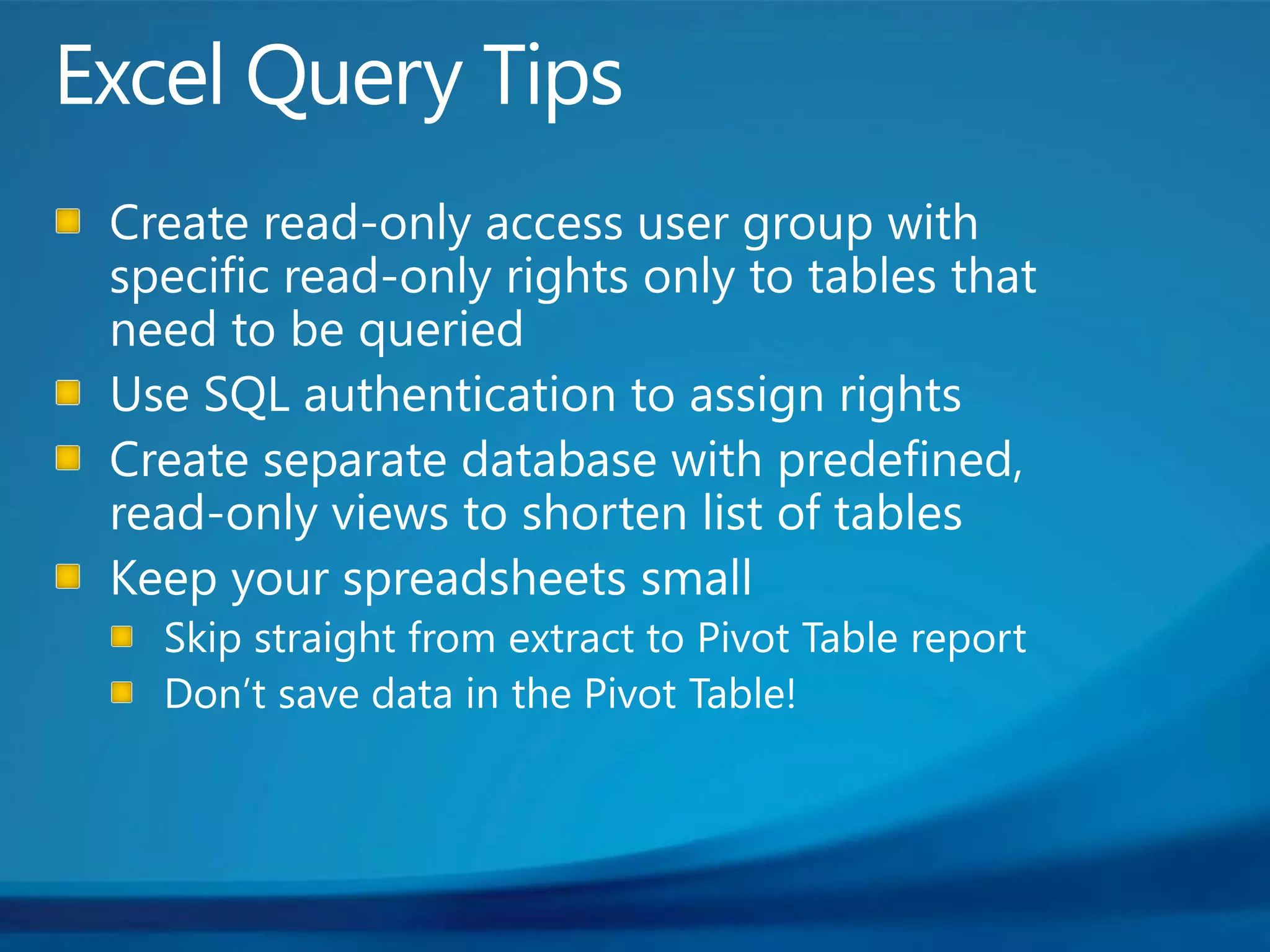 Excel Query TipsCreate read-only access user group with specific read-only rights only to tables that need to be queriedUse SQL authentication to assign rightsCreate separate database with predefined, read-only views to shorten list of tablesKeep your spreadsheets smallSkip straight from extract to Pivot Table reportDon’t save data in the Pivot Table! 