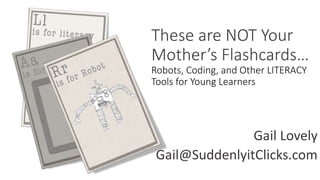 These are NOT Your
Mother’s Flashcards…
Robots, Coding, and Other LITERACY
Tools for Young Learners
Gail Lovely
Gail@SuddenlyitClicks.com
 
