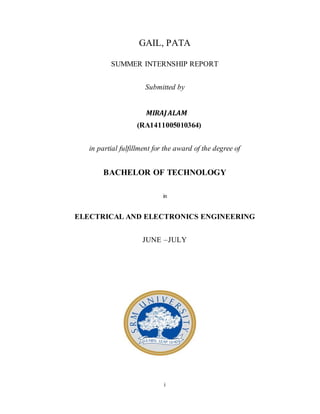 i
GAIL, PATA
SUMMER INTERNSHIP REPORT
Submitted by
MIRAJALAM
(RA1411005010364)
in partial fulfillment for the award of the degree of
BACHELOR OF TECHNOLOGY
in
ELECTRICAL AND ELECTRONICS ENGINEERING
JUNE –JULY
 