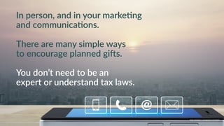 w w w. p g a g e n c y. c o m /g a i l p e r r y i n s i d e r s
In person, and in your marke9ng
and communica9ons.
There are many simple ways
to encourage planned gi=s.
You don’t need to be an
expert or understand tax laws.
w w w. p g a g e n c y. c o m / g a i l p e r r y i n s i d e r s
 