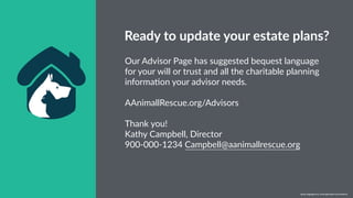 w w w. p g a g e n c y. c o m /g a i l p e r r y i n s i d e r s
Our Advisor Page has suggested bequest language
for your will or trust and all the charitable planning
informaRon your advisor needs.
AAnimallRescue.org/Advisors
Thank you!
Kathy Campbell, Director
900-000-1234 Campbell@aanimallrescue.org
Ready to update your estate plans?
w w w. p g a g e n c y. c o m / g a i l p e r r y i n s i d e r s
 