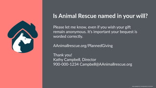 w w w. p g a g e n c y. c o m /g a i l p e r r y i n s i d e r s
Please let me know, even if you wish your gi[
remain anonymous. It’s important your bequest is
worded correctly.
AAnimallrescue.org/PlannedGiving
Thank you!
Kathy Campbell, Director
900-000-1234 Campbell@AAnimallrescue.org
Is Animal Rescue named in your will?
w w w. p g a g e n c y. c o m / g a i l p e r r y i n s i d e r s
 