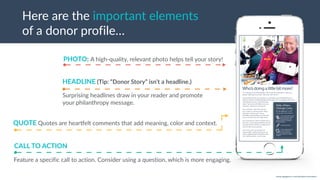 w w w. p g a g e n c y. c o m /g a i l p e r r y i n s i d e r s
Here are the important elements
of a donor profile…
PHOTO: A high-quality, relevant photo helps tell your story!
QUOTE Quotes are heardelt comments that add meaning, color and context.
Surprising headlines draw in your reader and promote
your philanthropy message.
HEADLINE (Tip: “Donor Story” isn’t a headline.)
Feature a specific call to action. Consider using a question, which is more engaging.
CALL TO ACTION
 