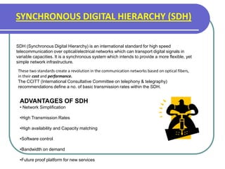 SYNCHRONOUS DIGITAL HIERARCHY (SDH)
SDH (Synchronous Digital Hierarchy) is an international standard for high speed
telecommunication over optical/electrical networks which can transport digital signals in
variable capacities. It is a synchronous system which intends to provide a more flexible, yet
simple network infrastructure.
These two standards create a revolution in the communication networks based on optical fibers,
in their cost and performance.
The CCITT (International Consultative Committee on telephony & telegraphy)
recommendations define a no. of basic transmission rates within the SDH.
ADVANTAGES OF SDH
• Network Simplification
•High Transmission Rates
•High availability and Capacity matching
•Software control
•Bandwidth on demand
•Future proof platform for new services
 
