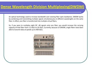 Dense Wavelength Division Multiplexing(DWDM)
An optical technology used to increase bandwidth over existing fiber optic backbones. DWDM works
by combining and transmitting multiple signals simultaneously at different wavelengths on the same
fiber. In effect, one fiber is transformed into multiple virtual fibers.
So, if you were to multiplex eight OC -48 signals onto one fiber, you would increase the carrying
capacity of that fiber from 2.5 Gb/s to 20 Gb/s. Currently, because of DWDM, single fibers have been
able to transmit data at speeds up to 400 Gb/s.
 