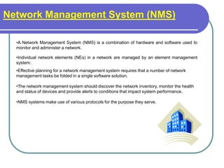 Network Management System (NMS)
•A Network Management System (NMS) is a combination of hardware and software used to
monitor and administer a network.
•Individual network elements (NEs) in a network are managed by an element management
system.
•Effective planning for a network management system requires that a number of network
management tasks be folded in a single software solution.
•The network management system should discover the network inventory, monitor the health
and status of devices and provide alerts to conditions that impact system performance.
•NMS systems make use of various protocols for the purpose they serve.
 