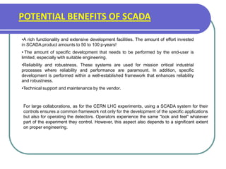 POTENTIAL BENEFITS OF SCADA
•A rich functionality and extensive development facilities. The amount of effort invested
in SCADA product amounts to 50 to 100 p-years!
• The amount of specific development that needs to be performed by the end-user is
limited, especially with suitable engineering.
•Reliability and robustness. These systems are used for mission critical industrial
processes where reliability and performance are paramount. In addition, specific
development is performed within a well-established framework that enhances reliability
and robustness.
•Technical support and maintenance by the vendor.
For large collaborations, as for the CERN LHC experiments, using a SCADA system for their
controls ensures a common framework not only for the development of the specific applications
but also for operating the detectors. Operators experience the same "look and feel" whatever
part of the experiment they control. However, this aspect also depends to a significant extent
on proper engineering.
 