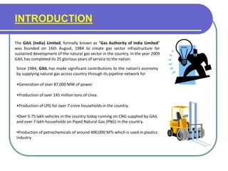 INTRODUCTION
The GAIL (India) Limited, formally known as “Gas Authority of India Limited”
was founded on 16th August, 1984 to create gas sector infrastructure for
sustained development of the natural gas sector in the country. In the year 2009
GAIL has completed its 25 glorious years of service to the nation.
Since 1984, GAIL has made significant contributions to the nation’s economy
by supplying natural gas across country through its pipeline network for
•Generation of over 87,000 MW of power.
•Production of over 145 million tons of Urea.
•Production of LPG for over 7 crore households in the country.
•Over 5.75 lakh vehicles in the country today running on CNG supplied by GAIL
and over 7 lakh households on Piped Natural Gas (PNG) in the country.
•Production of petrochemicals of around 400,000 MTs which is used in plastics
industry
 