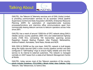 Talking About
GAILTEL, the Telecom & Telemetry services arm of GAIL (India) Limited,
is providing communication services for its business critical pipeline
Supervisory Control and Data Acquisition (SCADA), Enterprise Resource
Planning (ERP) for automation of organization-wide business
processes/functions and inter/intra office communications apart from
commercially leasing telecom services to telecom operators across India
since 2001.
GAILTEL has a reach of around 13000 Km of OFC network along GAIL’s
reliable across country pipelines (5681 Km) and state/national highway
routes (7346 Km), connecting 150 towns/cities spanning across
Rajasthan, Gujarat, Madhya Pradesh, Uttar Pradesh, Maharashtra,
Andhra Pradesh, Karnataka, Tamil Nadu, Kerala and NCR.
With SDH & DWDM as the core layer, GAILTEL network is built largely
along the highly secured GAIL’s cross country pipeline corridor and also
configured in "self-healing" rings to ensure highly reliable and error free
service to its internal & external customers. The network is managed
centrally on 24X7 bases from a state-of-art Network Management Centre
at Noida.
GAILTEL, today serves most of the Telecom operators of the country,
which include Vodafone, TCL(VSNL), Bharti Airtel, Idea Cellular, Tulip
Telecom, Tata Teleservices, to name a few.
 