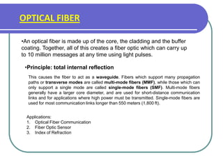 OPTICAL FIBER
•An optical fiber is made up of the core, the cladding and the buffer
coating. Together, all of this creates a fiber optic which can carry up
to 10 million messages at any time using light pulses.
•Principle: total internal reflection
This causes the fiber to act as a waveguide. Fibers which support many propagation
paths or transverse modes are called multi-mode fibers (MMF), while those which can
only support a single mode are called single-mode fibers (SMF). Multi-mode fibers
generally have a larger core diameter, and are used for short-distance communication
links and for applications where high power must be transmitted. Single-mode fibers are
used for most communication links longer than 550 meters (1,800 ft).
Applications:
1. Optical Fiber Communication
2. Fiber Optic Sensor
3. Index of Refraction
 