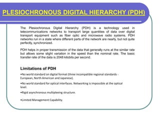 PLESIOCHRONOUS DIGITAL HIERARCHY (PDH)
The Plesiochronous Digital Hierarchy (PDH) is a technology used in
telecommunications networks to transport large quantities of data over digital
transport equipment such as fiber optic and microwave radio systems. PDH
networks run in a state where different parts of the network are nearly, but not quite
perfectly, synchronized.
PDH helps in proper transmission of the data that generally runs at the similar rate
but allows some slight variation in the speed than the nominal rate. The basic
transfer rate of the data is 2048 kilobits per second.
Limitations of PDH
•No world standard on digital format (three incompatible regional standards -
European, North American and Japanese).
•No world standard for optical interfaces. Networking is impossible at the optical
level.
•Rigid asynchronous multiplexing structure.
•Limited Management Capability.
 