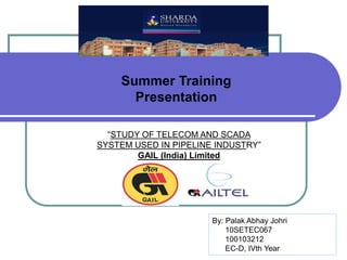 Summer Training
Presentation
“STUDY OF TELECOM AND SCADA
SYSTEM USED IN PIPELINE INDUSTRY”
GAIL (India) Limited
By: Palak Abhay Johri
10SETEC067
100103212
EC-D, IVth Year
 