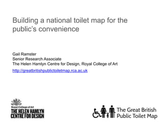 http://greatbritishpublictoiletmap.rca.ac.uk
Building a national toilet map for the
public’s convenience
Gail Ramster
Senior Research Associate
The Helen Hamlyn Centre for Design, Royal College of Art
 