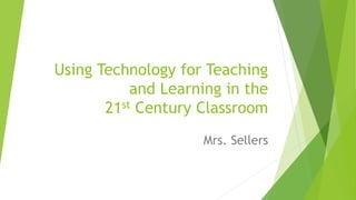 Using Technology for Teaching
and Learning in the
21st Century Classroom
Mrs. Sellers
 