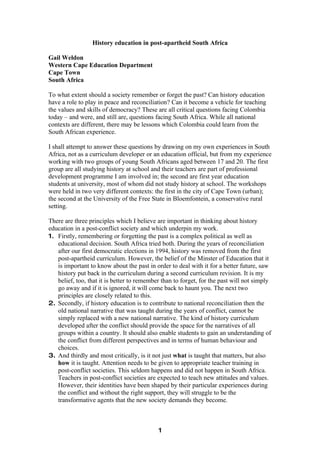 History education in post-apartheid South Africa

Gail Weldon
Western Cape Education Department
Cape Town
South Africa

To what extent should a society remember or forget the past? Can history education
have a role to play in peace and reconciliation? Can it become a vehicle for teaching
the values and skills of democracy? These are all critical questions facing Colombia
today – and were, and still are, questions facing South Africa. While all national
contexts are different, there may be lessons which Colombia could learn from the
South African experience.

I shall attempt to answer these questions by drawing on my own experiences in South
Africa, not as a curriculum developer or an education official, but from my experience
working with two groups of young South Africans aged between 17 and 20. The first
group are all studying history at school and their teachers are part of professional
development programme I am involved in; the second are first year education
students at university, most of whom did not study history at school. The workshops
were held in two very different contexts: the first in the city of Cape Town (urban);
the second at the University of the Free State in Bloemfontein, a conservative rural
setting.

There are three principles which I believe are important in thinking about history
education in a post-conflict society and which underpin my work.
1. Firstly, remembering or forgetting the past is a complex political as well as
   educational decision. South Africa tried both. During the years of reconciliation
   after our first democratic elections in 1994, history was removed from the first
   post-apartheid curriculum. However, the belief of the Minster of Education that it
   is important to know about the past in order to deal with it for a better future, saw
   history put back in the curriculum during a second curriculum revision. It is my
   belief, too, that it is better to remember than to forget, for the past will not simply
   go away and if it is ignored, it will come back to haunt you. The next two
   principles are closely related to this.
2. Secondly, if history education is to contribute to national reconciliation then the
   old national narrative that was taught during the years of conflict, cannot be
   simply replaced with a new national narrative. The kind of history curriculum
   developed after the conflict should provide the space for the narratives of all
   groups within a country. It should also enable students to gain an understanding of
   the conflict from different perspectives and in terms of human behaviour and
   choices.
3. And thirdly and most critically, is it not just what is taught that matters, but also
   how it is taught. Attention needs to be given to appropriate teacher training in
   post-conflict societies. This seldom happens and did not happen in South Africa.
   Teachers in post-conflict societies are expected to teach new attitudes and values.
   However, their identities have been shaped by their particular experiences during
   the conflict and without the right support, they will struggle to be the
   transformative agents that the new society demands they become.



                                            1
 