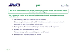 JMR

       JMR are an independent software services and solutions company that has been providing quality
                                      technical resource for 20 years

     JMR’s Proposition is based on the provision of experienced technical resource who have skills
     within this sector:-
           •   Specific Insurance experience (client references are available);

           •   Extensive analysis, design and modelling skills within this environment having delivered individual
               assignments and fixed price projects for data migration;

           •   A strong network of associates that that can join a team to deliver specific assignments;

           •   Willing to work on flexible commercial models;

           •   A collaborative approach to project delivery with a ‘can do’ attitude;

           •   A strong focus on clients requirements and delivery.




Slide 11
 