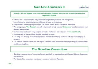 Gain-Line & Solvency II

          Solvency II is the biggest ever exercise in bringing together insurers and re-insurers under one
                                                  regulatory regime

      •   Solvency II is a set of principles and guidelines leading to best practice in risk management;
                                                      Solvency II Programme
      •   It is an Enterprise wide initiative that will impact all areas of the business;
      •   Early adopters are helping Lloyd’s and the FSA set the bar for what is required in the market;
      •   We can’t give you ‘The Answer’, but only a framework to help provide ‘An Answer’ based on decisions your
          business need to make;
      •   Numerous approaches are being adopted across the market and it is not a case of ‘one size fits all’;
      •   Resources will be scarce and the deadline is unlikely to move;
      •   The range and diversity of insurance operations means that a Solvency II solution will vary from company to
          company;
      •   The eventual solution in each case will require a detailed initial assessment and a range of inputs from a number
          of different disciplines.

      •                              The Gain-Line Consortium
      • Gain-Line is a consortium of companies formed specifically to provide clients with focused Solvency II expertise
        and resources;
      • The details of the consortium members are contained within the Appendix.

Slide 2
 