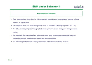 ERM under Solvency II

                                                Key Solvency II Principles


      • Clear responsibility at senior level for risk management ensuring its use in managing the business, including
               Solvency II Programme

          influence on key decisions;

      • Full integration of risk and capital management – must be embedded sufficiently to pass the Use Test;

      • The ORSA is an integral part of managing the business against the chosen strategy and strategic decision

          making;

      • Risk appetite is clearly articulated and widely understood as the parameters to manage the business –

          changes are proactive and based upon the risk and capital framework;

      • The risk and capital framework is clearly documented and evidenced in advance of its use.




Slide 6
 