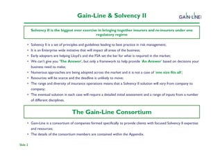 Gain-Line & Solvency II

          Solvency II is the biggest ever exercise in bringing together insurers and re-insurers under one
                                                  regulatory regime

      •   Solvency II is a set of principles and guidelines leading to best practice in risk management;
                                                      Solvency II Programme
      •   It is an Enterprise wide initiative that will impact all areas of the business;
      •   Early adopters are helping Lloyd’s and the FSA set the bar for what is required in the market;
      •   We can’t give you ‘The Answer’, but only a framework to help provide ‘An Answer’ based on decisions your
          business need to make;
      •   Numerous approaches are being adopted across the market and it is not a case of ‘one size fits all’;
      •   Resources will be scarce and the deadline is unlikely to move;
      •   The range and diversity of insurance operations means that a Solvency II solution will vary from company to
          company;
      •   The eventual solution in each case will require a detailed initial assessment and a range of inputs from a number
          of different disciplines.

      •                              The Gain-Line Consortium
      • Gain-Line is a consortium of companies formed specifically to provide clients with focused Solvency II expertise
        and resources;
      • The details of the consortium members are contained within the Appendix.

Slide 2
 