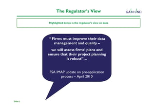The Regulator’s View

          Highlighted below is the regulator’s view on data




          “ Firms must improve their data
             management and quality –
            we will assess firms’ plans and
          ensure that their project planning
                     is robust”…


           FSA IMAP update on pre-application
                 process – April 2010




Slide 6
 