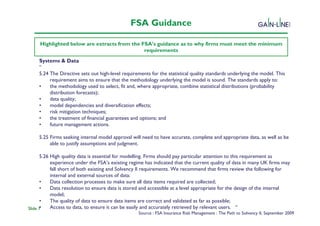 FSA Guidance

     Highlighted below are extracts from the FSA’s guidance as to why firms must meet the minimum
                                              requirements
     Systems & Data
     “                                           Solvency II Programme
     5.24 The Directive sets out high-level requirements for the statistical quality standards underlying the model. This
          requirement aims to ensure that the methodology underlying the model is sound. The standards apply to:
     •    the methodology used to select, fit and, where appropriate, combine statistical distributions (probability
          distribution forecasts);
     •    data quality;
     •    model dependencies and diversification effects;
     •    risk mitigation techniques;
     •    the treatment of financial guarantees and options; and
     •    future management actions.

     5.25 Firms seeking internal model approval will need to have accurate, complete and appropriate data, as well as be
          able to justify assumptions and judgment.

      5.26 High quality data is essential for modelling. Firms should pay particular attention to this requirement as
           experience under the FSA’s existing regime has indicated that the current quality of data in many UK firms may
           fall short of both existing and Solvency II requirements. We recommend that firms review the following for
           internal and external sources of data:
      •    Data collection processes to make sure all data items required are collected;
      •    Data resolution to ensure data is stored and accessible at a level appropriate for the design of the internal
           model;
      •    The quality of data to ensure data items are correct and validated as far as possible;
      •
Slide 7    Access to data, to ensure it can be easily and accurately retrieved by relevant users. “
                                                   Source : FSA Insurance Risk Management : The Path to Solvency II, September 2009
 