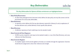 Key Deliverables

                  The Key Deliverables for Systems & Data workstream are highlighted below


      • Data Policy/Governance
                                              Solvency II Programme
           – A robust data policy/governance document which defines the date policy and, key data owners and the
              link between the various data deliverables.
      • Data Dictionary
           – A repository which defines all of the key data elements required for Solvency II, and an explanation of
              the data elements and a verbal definition of each specific data element.

      • Data Directory
           – A definitive repository of each model input into the standard model.

      • Data Controls & Flow Diagrams
           – A DFD must be created for each input to the standard model, i.e. row of the Data Directory, and cross
              reference the Data Dictionary.

      • Data Controls Register
           – A complete register of all controls applied to the data as it transfers through the organisation. Controls
              should also be categorised to show their relevance and strength.




Slide 9
 